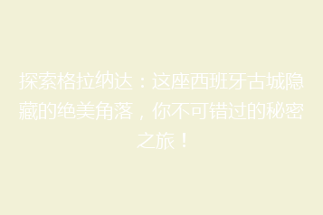 探索格拉纳达:这座西班牙古城隐藏的绝美角落,你不可错过的秘密之旅!
