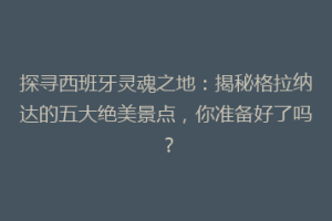 探寻西班牙灵魂之地：揭秘格拉纳达的五大绝美景点，你准备好了吗？