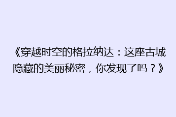 《穿越时空的格拉纳达:这座古城隐藏的美丽秘密,你发现了吗?》