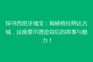 探寻西班牙瑰宝：揭秘格拉纳达古城，这座摩尔遗迹背后的故事与魅力！