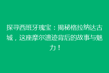 探寻西班牙瑰宝：揭秘格拉纳达古城，这座摩尔遗迹背后的故事与魅力！