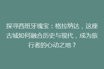 探寻西班牙瑰宝:格拉纳达,这座古城如何融合历史与现代,成为旅行者的心动之地?