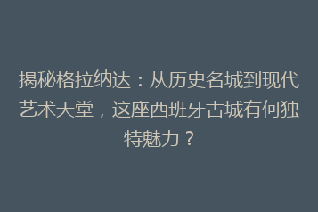 揭秘格拉纳达:从历史名城到现代艺术天堂,这座西班牙古城有何独特魅力?
