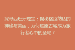 探寻西班牙瑰宝：揭秘格拉纳达的神秘与美丽，为何这座古城成为旅行者心中的圣地？