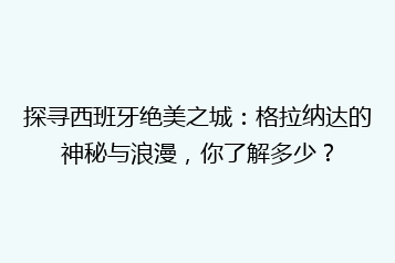 探寻西班牙绝美之城:格拉纳达的神秘与浪漫,你了解多少?