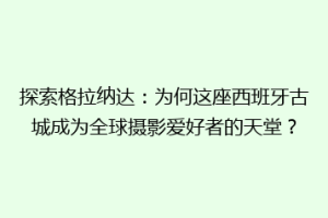 探索格拉纳达：为何这座西班牙古城成为全球摄影爱好者的天堂？