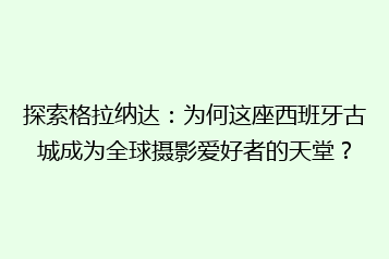 探索格拉纳达:为何这座西班牙古城成为全球摄影爱好者的天堂?