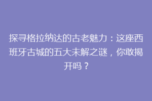 探寻格拉纳达的古老魅力：这座西班牙古城的五大未解之谜，你敢揭开吗？