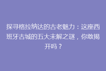 探寻格拉纳达的古老魅力:这座西班牙古城的五大未解之谜,你敢揭开吗?