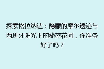 探索格拉纳达:隐藏的摩尔遗迹与西班牙阳光下的秘密花园,你准备好了吗?
