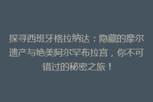探寻西班牙格拉纳达：隐藏的摩尔遗产与绝美阿尔罕布拉宫，你不可错过的秘密之旅！
