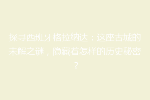 探寻西班牙格拉纳达：这座古城的未解之谜，隐藏着怎样的历史秘密？