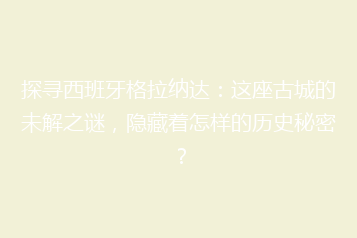 探寻西班牙格拉纳达:这座古城的未解之谜,隐藏着怎样的历史秘密?