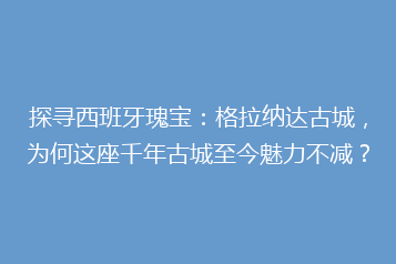 探寻西班牙瑰宝:格拉纳达古城,为何这座千年古城至今魅力不减?