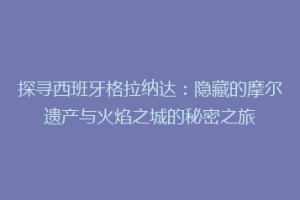 探寻西班牙格拉纳达：隐藏的摩尔遗产与火焰之城的秘密之旅