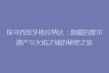 探寻西班牙格拉纳达：隐藏的摩尔遗产与火焰之城的秘密之旅