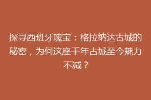 探寻西班牙瑰宝：格拉纳达古城的秘密，为何这座千年古城至今魅力不减？