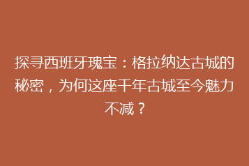 探寻西班牙瑰宝:格拉纳达古城的秘密,为何这座千年古城至今魅力不减?