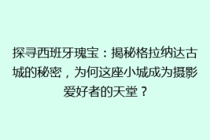 探寻西班牙瑰宝：揭秘格拉纳达古城的秘密，为何这座小城成为摄影爱好者的天堂？