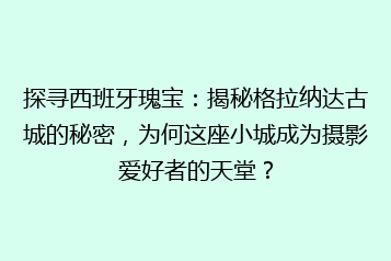 探寻西班牙瑰宝：揭秘格拉纳达古城的秘密，为何这座小城成为摄影爱好者的天堂？