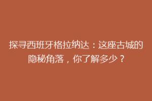 探寻西班牙格拉纳达：这座古城的隐秘角落，你了解多少？