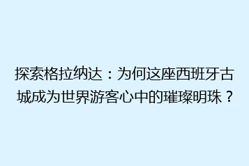 探索格拉纳达:为何这座西班牙古城成为世界游客心中的璀璨明珠?
