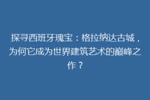 探寻西班牙瑰宝：格拉纳达古城，为何它成为世界建筑艺术的巅峰之作？