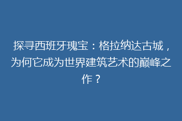 探寻西班牙瑰宝：格拉纳达古城，为何它成为世界建筑艺术的巅峰之作？