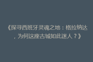 《探寻西班牙灵魂之地：格拉纳达，为何这座古城如此迷人？》