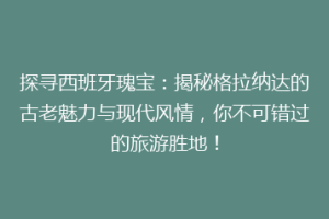探寻西班牙瑰宝：揭秘格拉纳达的古老魅力与现代风情，你不可错过的旅游胜地！