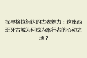 探寻格拉纳达的古老魅力：这座西班牙古城为何成为旅行者的心动之地？