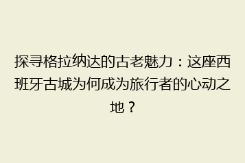 探寻格拉纳达的古老魅力:这座西班牙古城为何成为旅行者的心动之地?