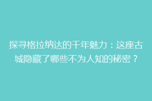 探寻格拉纳达的千年魅力：这座古城隐藏了哪些不为人知的秘密？