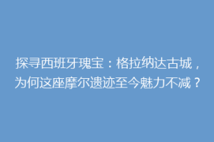 探寻西班牙瑰宝：格拉纳达古城，为何这座摩尔遗迹至今魅力不减？