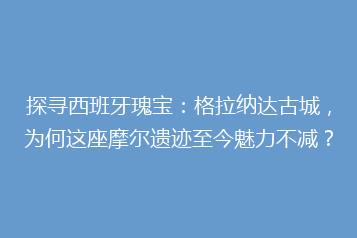 探寻西班牙瑰宝:格拉纳达古城,为何这座摩尔遗迹至今魅力不减?