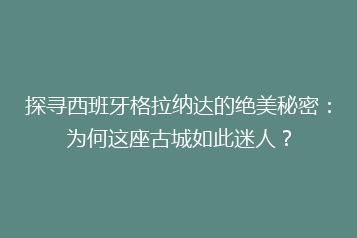 探寻西班牙格拉纳达的绝美秘密:为何这座古城如此迷人?