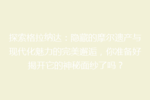 探索格拉纳达：隐藏的摩尔遗产与现代化魅力的完美邂逅，你准备好揭开它的神秘面纱了吗？