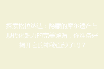 探索格拉纳达:隐藏的摩尔遗产与现代化魅力的完美邂逅,你准备好揭开它的神秘面纱了吗?