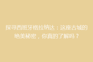 探寻西班牙格拉纳达：这座古城的绝美秘密，你真的了解吗？