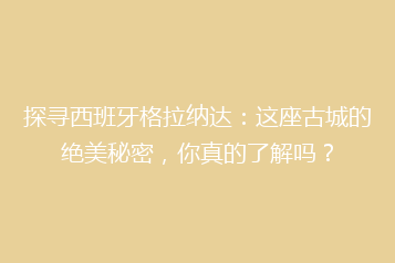 探寻西班牙格拉纳达:这座古城的绝美秘密,你真的了解吗?