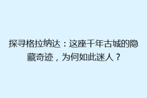 探寻格拉纳达：这座千年古城的隐藏奇迹，为何如此迷人？