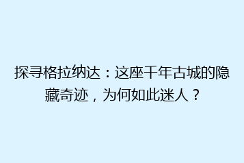 探寻格拉纳达:这座千年古城的隐藏奇迹,为何如此迷人?