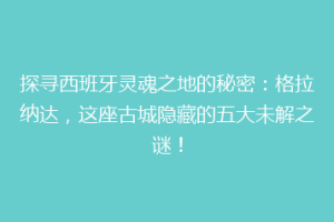 探寻西班牙灵魂之地的秘密：格拉纳达，这座古城隐藏的五大未解之谜！