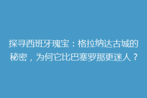 探寻西班牙瑰宝：格拉纳达古城的秘密，为何它比巴塞罗那更迷人？