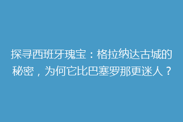 探寻西班牙瑰宝:格拉纳达古城的秘密,为何它比巴塞罗那更迷人?