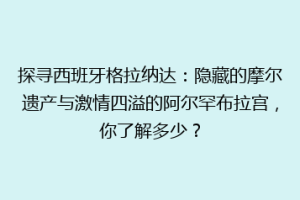 探寻西班牙格拉纳达：隐藏的摩尔遗产与激情四溢的阿尔罕布拉宫，你了解多少？