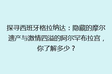 探寻西班牙格拉纳达:隐藏的摩尔遗产与激情四溢的阿尔罕布拉宫,你了解多少?