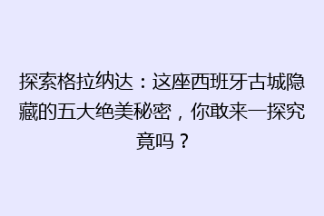 探索格拉纳达:这座西班牙古城隐藏的五大绝美秘密,你敢来一探究竟吗?