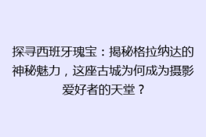 探寻西班牙瑰宝：揭秘格拉纳达的神秘魅力，这座古城为何成为摄影爱好者的天堂？