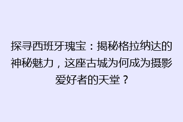 探寻西班牙瑰宝:揭秘格拉纳达的神秘魅力,这座古城为何成为摄影爱好者的天堂?